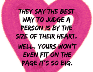 THEY SAY TO JUDGE A PERSON BY THE SIZE OF HEART BUT YOURS IS TOO BIG