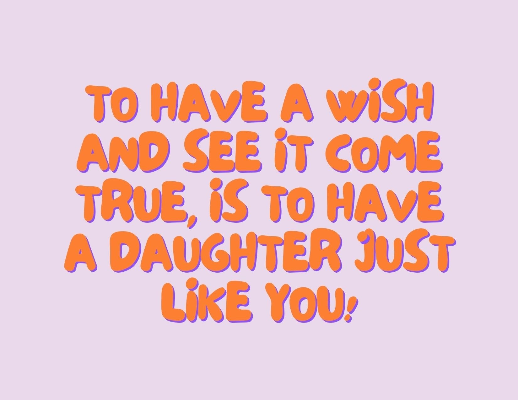 TO HAVE A WISH AND SEE IT COME TRUE IS TO HAVE DAUGHTER JUST LIKE YOU